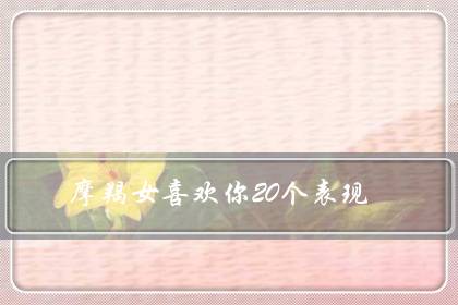 摩羯女喜欢你20个表现（摩羯女会随便跟人睡觉吗）