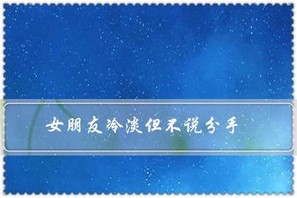 女朋友冷淡但不说分手（女朋友故意疏远冷落我）