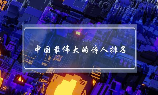 中国最伟大的诗人排名(世界公认十大诗人)-六美集